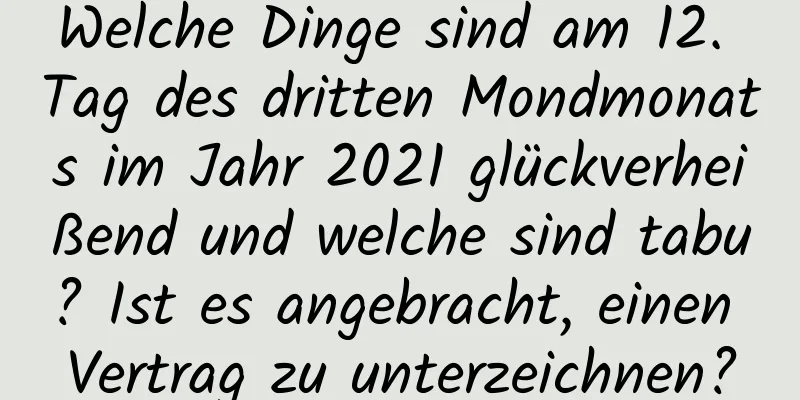 Welche Dinge sind am 12. Tag des dritten Mondmonats im Jahr 2021 glückverheißend und welche sind tabu? Ist es angebracht, einen Vertrag zu unterzeichnen?