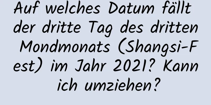 Auf welches Datum fällt der dritte Tag des dritten Mondmonats (Shangsi-Fest) im Jahr 2021? Kann ich umziehen?