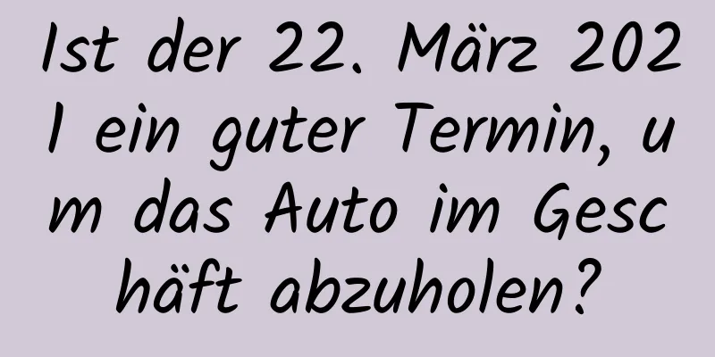 Ist der 22. März 2021 ein guter Termin, um das Auto im Geschäft abzuholen?