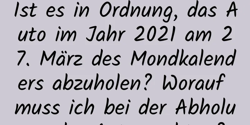 Ist es in Ordnung, das Auto im Jahr 2021 am 27. März des Mondkalenders abzuholen? Worauf muss ich bei der Abholung des Autos achten?