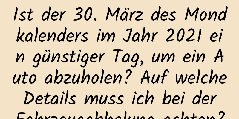 Ist der 30. März des Mondkalenders im Jahr 2021 ein günstiger Tag, um ein Auto abzuholen? Auf welche Details muss ich bei der Fahrzeugabholung achten?