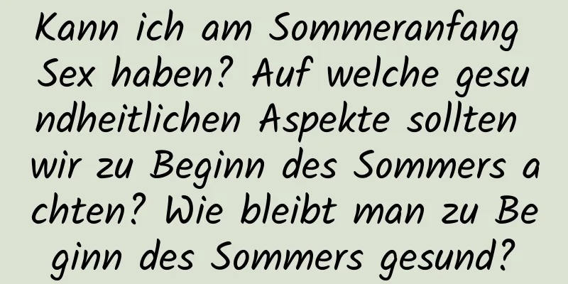 Kann ich am Sommeranfang Sex haben? Auf welche gesundheitlichen Aspekte sollten wir zu Beginn des Sommers achten? Wie bleibt man zu Beginn des Sommers gesund?