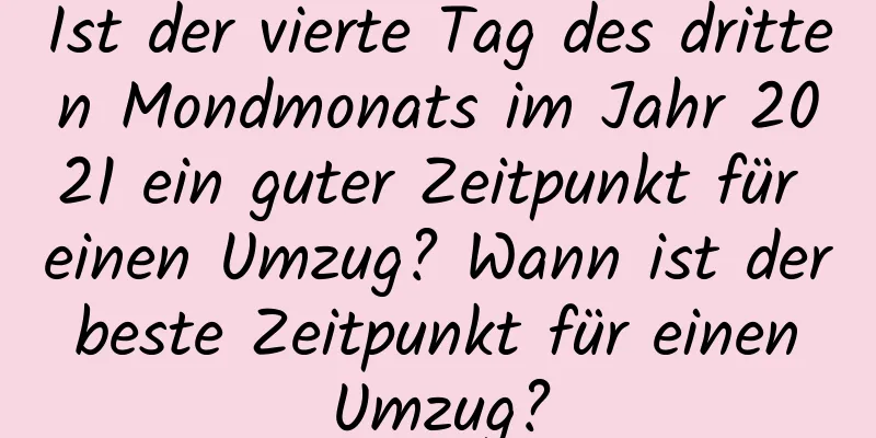 Ist der vierte Tag des dritten Mondmonats im Jahr 2021 ein guter Zeitpunkt für einen Umzug? Wann ist der beste Zeitpunkt für einen Umzug?