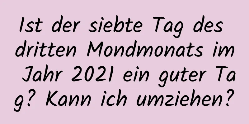 Ist der siebte Tag des dritten Mondmonats im Jahr 2021 ein guter Tag? Kann ich umziehen?