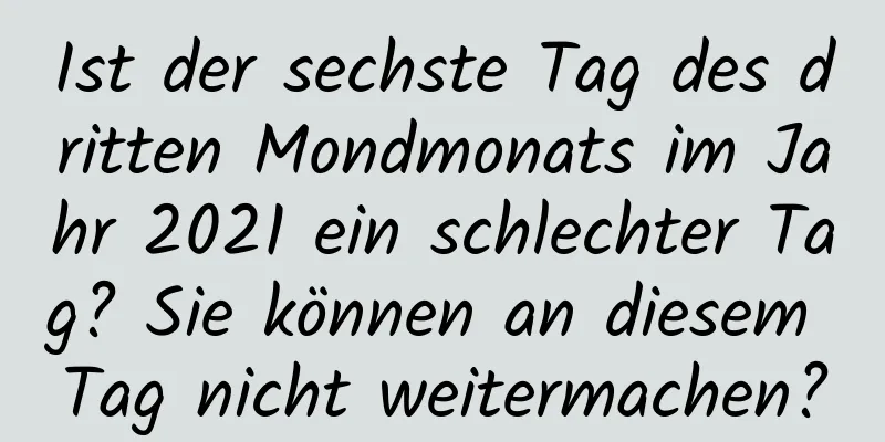 Ist der sechste Tag des dritten Mondmonats im Jahr 2021 ein schlechter Tag? Sie können an diesem Tag nicht weitermachen?