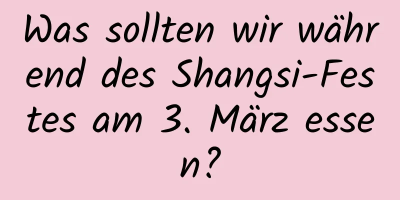 Was sollten wir während des Shangsi-Festes am 3. März essen?