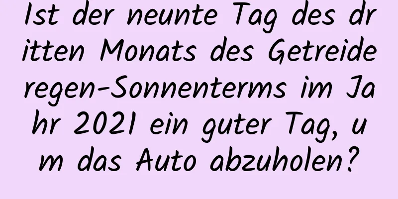 Ist der neunte Tag des dritten Monats des Getreideregen-Sonnenterms im Jahr 2021 ein guter Tag, um das Auto abzuholen?