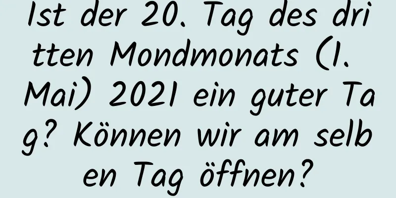 Ist der 20. Tag des dritten Mondmonats (1. Mai) 2021 ein guter Tag? Können wir am selben Tag öffnen?