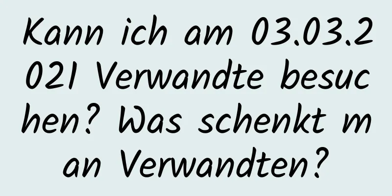 Kann ich am 03.03.2021 Verwandte besuchen? Was schenkt man Verwandten?