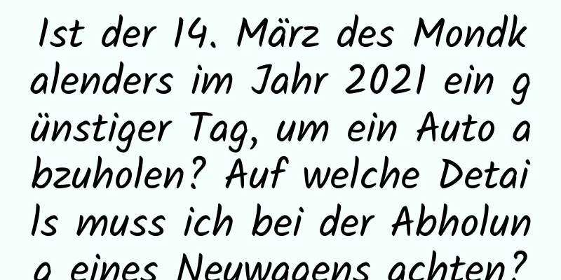 Ist der 14. März des Mondkalenders im Jahr 2021 ein günstiger Tag, um ein Auto abzuholen? Auf welche Details muss ich bei der Abholung eines Neuwagens achten?