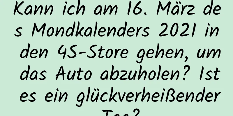 Kann ich am 16. März des Mondkalenders 2021 in den 4S-Store gehen, um das Auto abzuholen? Ist es ein glückverheißender Tag?