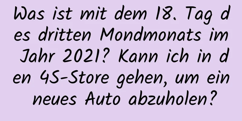 Was ist mit dem 18. Tag des dritten Mondmonats im Jahr 2021? Kann ich in den 4S-Store gehen, um ein neues Auto abzuholen?