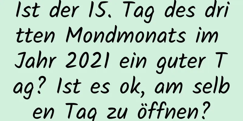 Ist der 15. Tag des dritten Mondmonats im Jahr 2021 ein guter Tag? Ist es ok, am selben Tag zu öffnen?