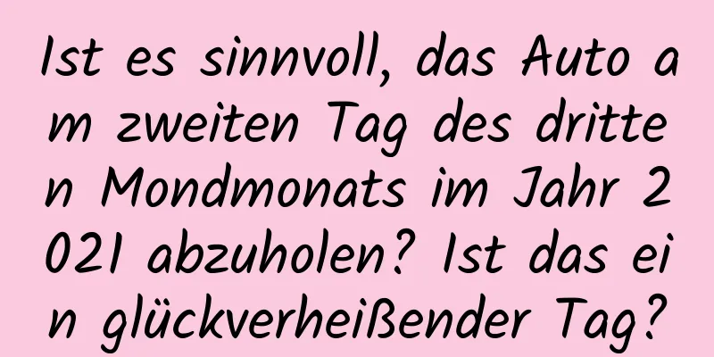 Ist es sinnvoll, das Auto am zweiten Tag des dritten Mondmonats im Jahr 2021 abzuholen? Ist das ein glückverheißender Tag?