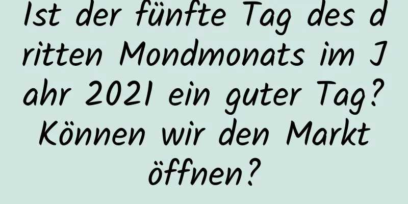 Ist der fünfte Tag des dritten Mondmonats im Jahr 2021 ein guter Tag? Können wir den Markt öffnen?