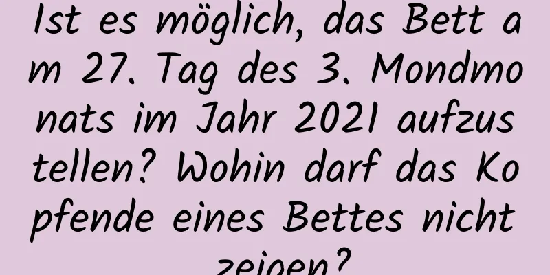 Ist es möglich, das Bett am 27. Tag des 3. Mondmonats im Jahr 2021 aufzustellen? Wohin darf das Kopfende eines Bettes nicht zeigen?