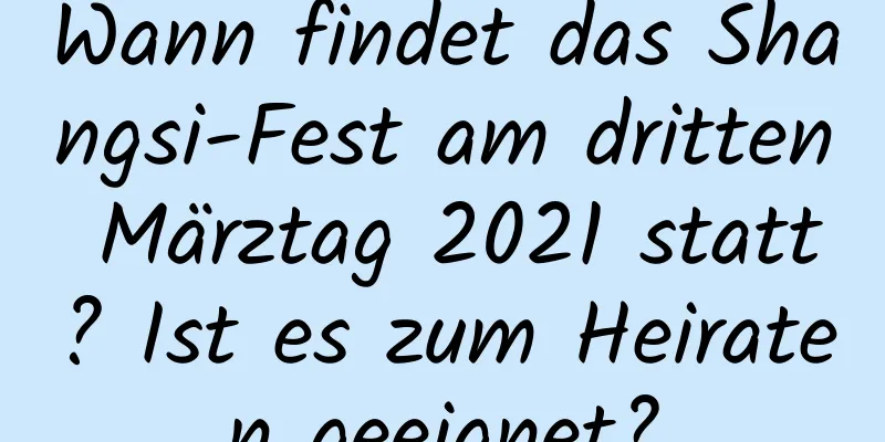 Wann findet das Shangsi-Fest am dritten Märztag 2021 statt? Ist es zum Heiraten geeignet?