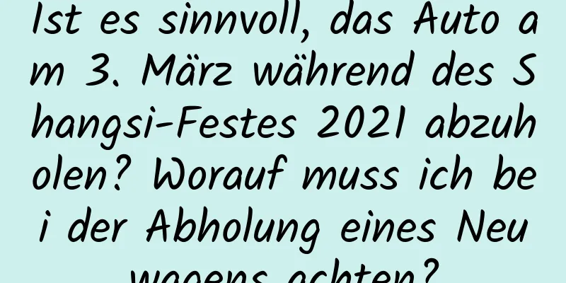 Ist es sinnvoll, das Auto am 3. März während des Shangsi-Festes 2021 abzuholen? Worauf muss ich bei der Abholung eines Neuwagens achten?