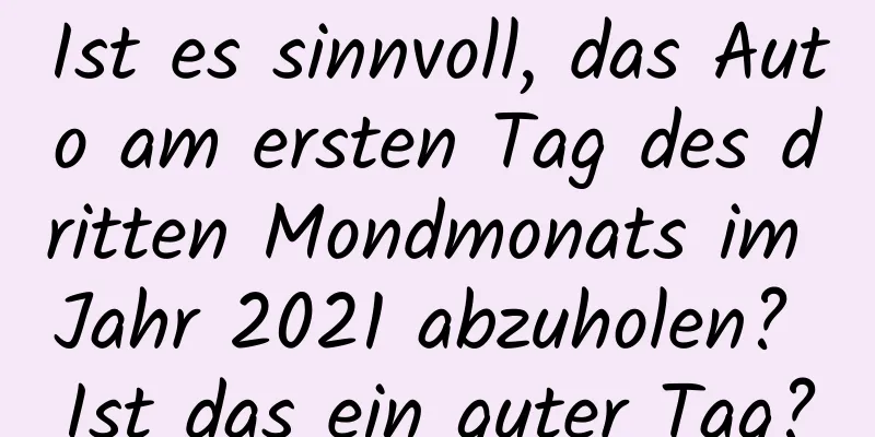 Ist es sinnvoll, das Auto am ersten Tag des dritten Mondmonats im Jahr 2021 abzuholen? Ist das ein guter Tag?