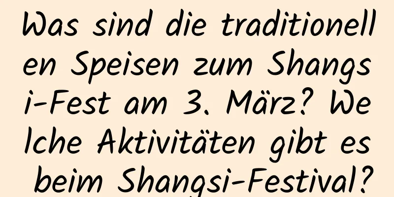 Was sind die traditionellen Speisen zum Shangsi-Fest am 3. März? Welche Aktivitäten gibt es beim Shangsi-Festival?