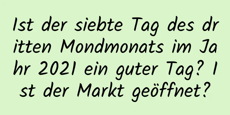 Ist der siebte Tag des dritten Mondmonats im Jahr 2021 ein guter Tag? Ist der Markt geöffnet?