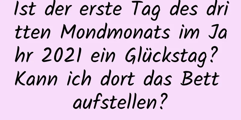 Ist der erste Tag des dritten Mondmonats im Jahr 2021 ein Glückstag? Kann ich dort das Bett aufstellen?