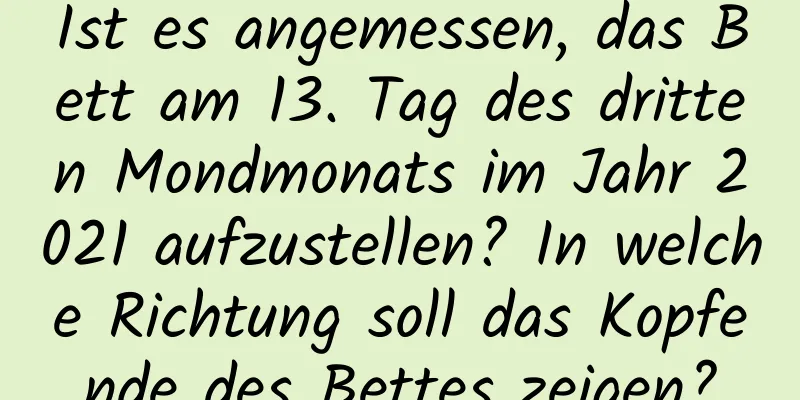 Ist es angemessen, das Bett am 13. Tag des dritten Mondmonats im Jahr 2021 aufzustellen? In welche Richtung soll das Kopfende des Bettes zeigen?