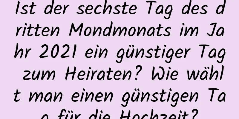 Ist der sechste Tag des dritten Mondmonats im Jahr 2021 ein günstiger Tag zum Heiraten? Wie wählt man einen günstigen Tag für die Hochzeit?