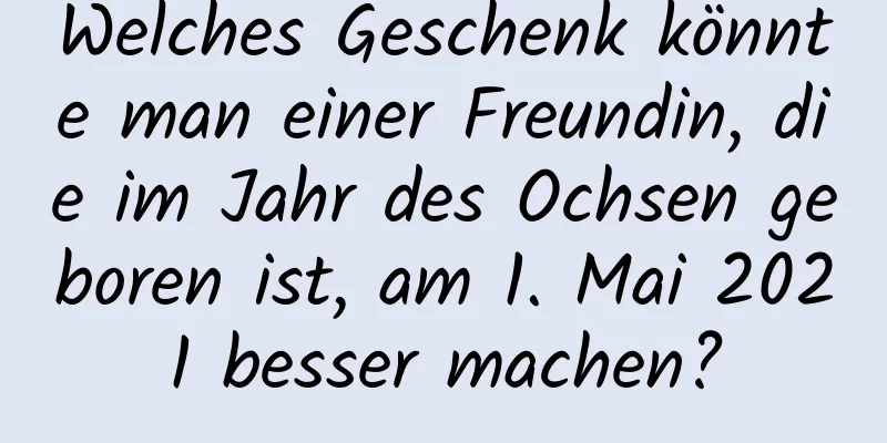 Welches Geschenk könnte man einer Freundin, die im Jahr des Ochsen geboren ist, am 1. Mai 2021 besser machen?