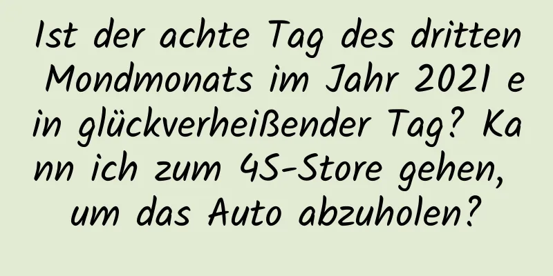 Ist der achte Tag des dritten Mondmonats im Jahr 2021 ein glückverheißender Tag? Kann ich zum 4S-Store gehen, um das Auto abzuholen?