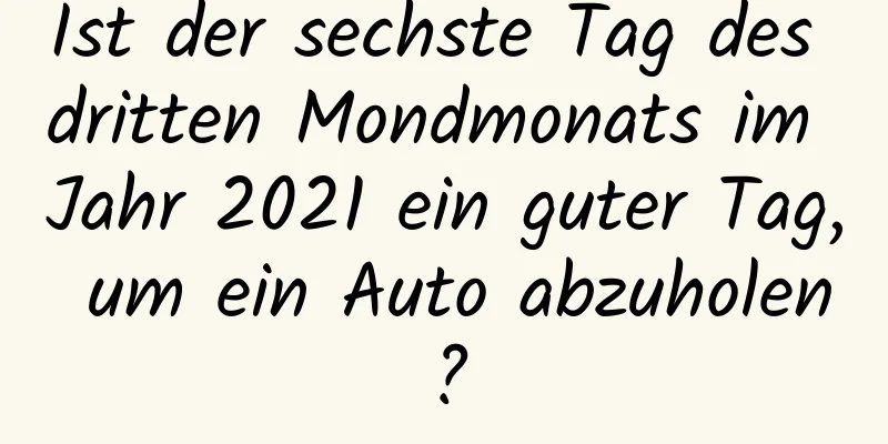 Ist der sechste Tag des dritten Mondmonats im Jahr 2021 ein guter Tag, um ein Auto abzuholen?