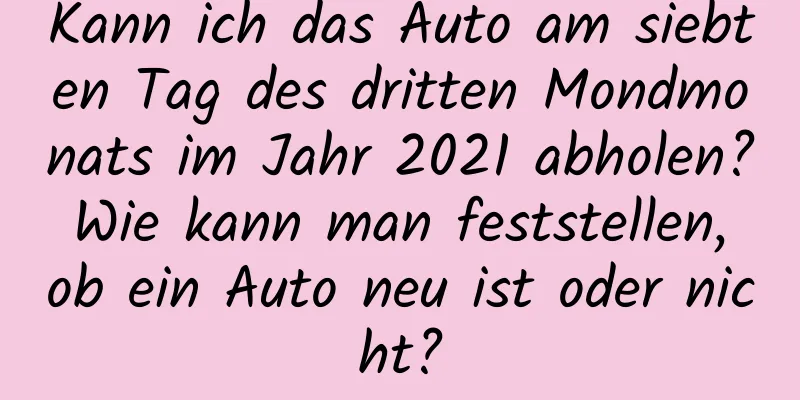 Kann ich das Auto am siebten Tag des dritten Mondmonats im Jahr 2021 abholen? Wie kann man feststellen, ob ein Auto neu ist oder nicht?