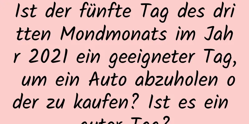 Ist der fünfte Tag des dritten Mondmonats im Jahr 2021 ein geeigneter Tag, um ein Auto abzuholen oder zu kaufen? Ist es ein guter Tag?