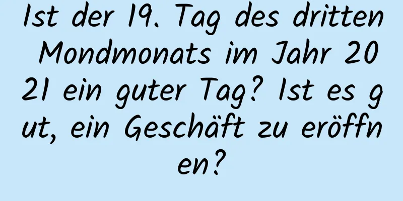 Ist der 19. Tag des dritten Mondmonats im Jahr 2021 ein guter Tag? Ist es gut, ein Geschäft zu eröffnen?