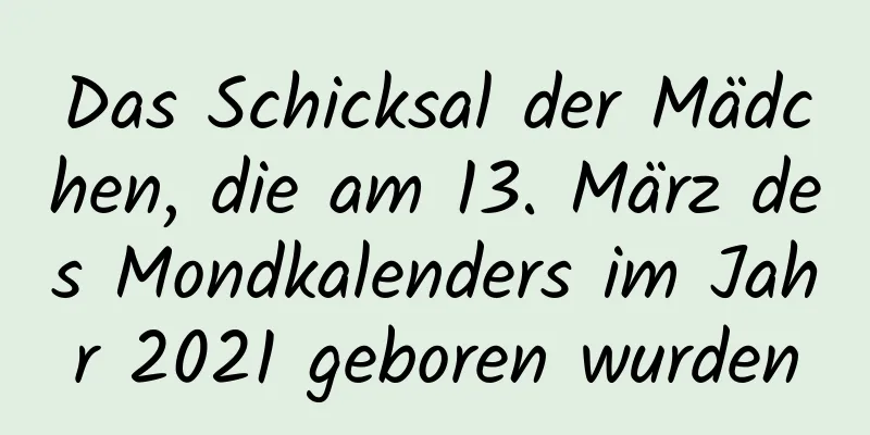 Das Schicksal der Mädchen, die am 13. März des Mondkalenders im Jahr 2021 geboren wurden