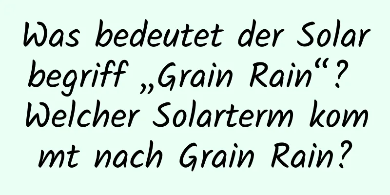 Was bedeutet der Solarbegriff „Grain Rain“? Welcher Solarterm kommt nach Grain Rain?