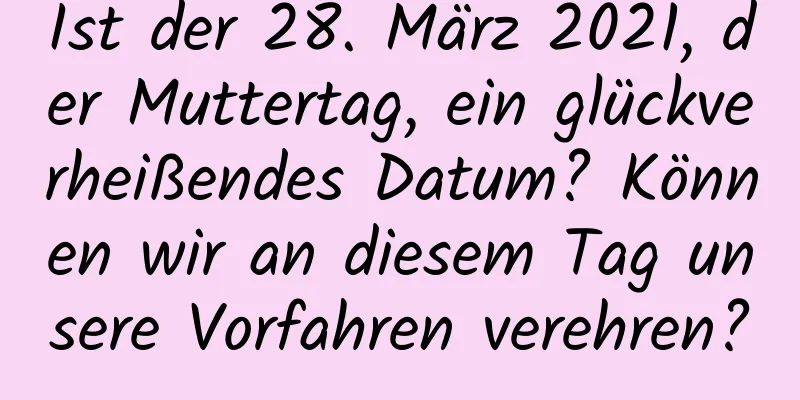 Ist der 28. März 2021, der Muttertag, ein glückverheißendes Datum? Können wir an diesem Tag unsere Vorfahren verehren?