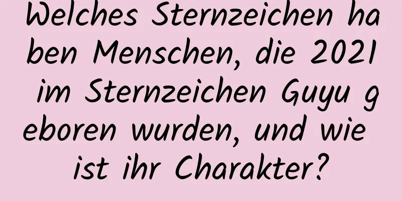 Welches Sternzeichen haben Menschen, die 2021 im Sternzeichen Guyu geboren wurden, und wie ist ihr Charakter?