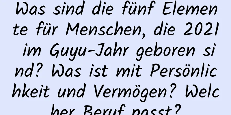 Was sind die fünf Elemente für Menschen, die 2021 im Guyu-Jahr geboren sind? Was ist mit Persönlichkeit und Vermögen? Welcher Beruf passt?