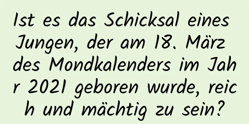 Ist es das Schicksal eines Jungen, der am 18. März des Mondkalenders im Jahr 2021 geboren wurde, reich und mächtig zu sein?