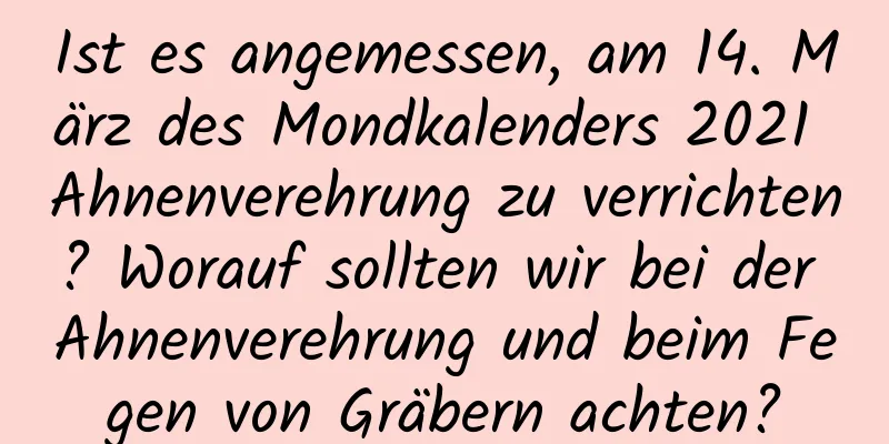 Ist es angemessen, am 14. März des Mondkalenders 2021 Ahnenverehrung zu verrichten? Worauf sollten wir bei der Ahnenverehrung und beim Fegen von Gräbern achten?