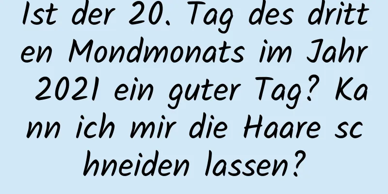 Ist der 20. Tag des dritten Mondmonats im Jahr 2021 ein guter Tag? Kann ich mir die Haare schneiden lassen?