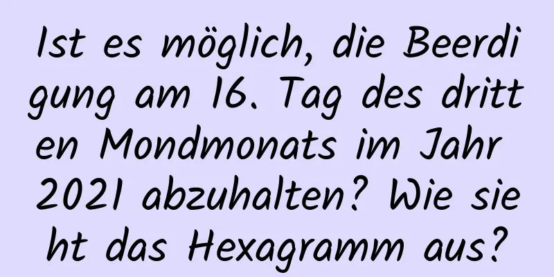 Ist es möglich, die Beerdigung am 16. Tag des dritten Mondmonats im Jahr 2021 abzuhalten? Wie sieht das Hexagramm aus?