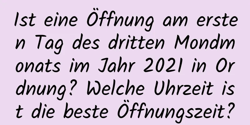 Ist eine Öffnung am ersten Tag des dritten Mondmonats im Jahr 2021 in Ordnung? Welche Uhrzeit ist die beste Öffnungszeit?