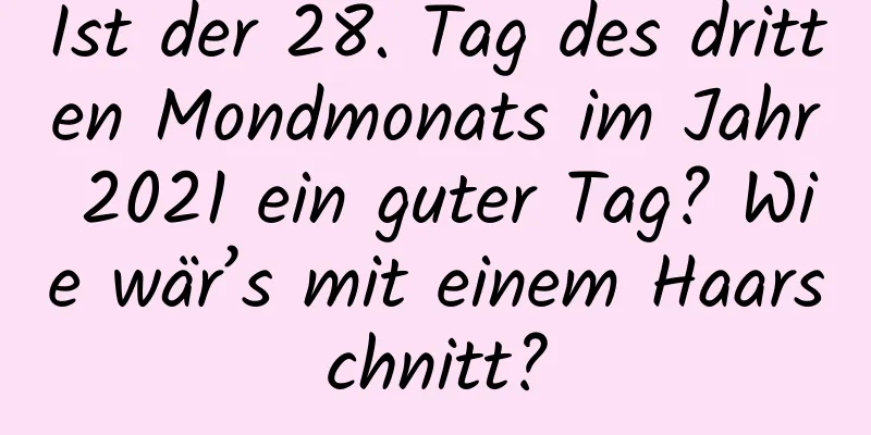 Ist der 28. Tag des dritten Mondmonats im Jahr 2021 ein guter Tag? Wie wär’s mit einem Haarschnitt?