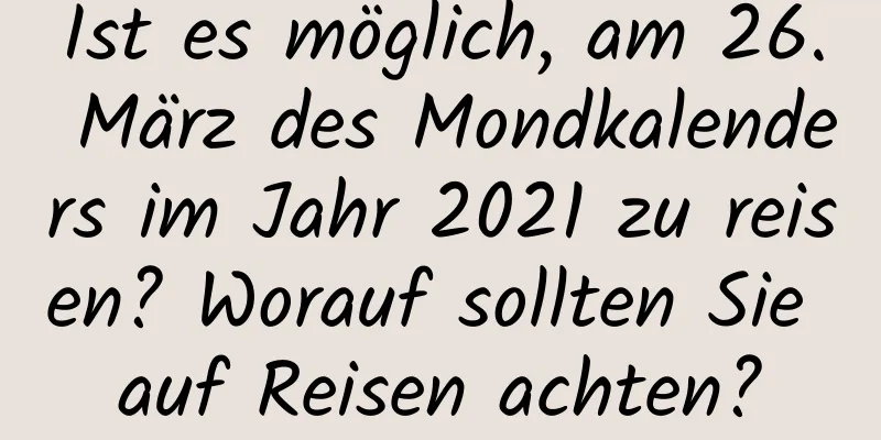 Ist es möglich, am 26. März des Mondkalenders im Jahr 2021 zu reisen? Worauf sollten Sie auf Reisen achten?