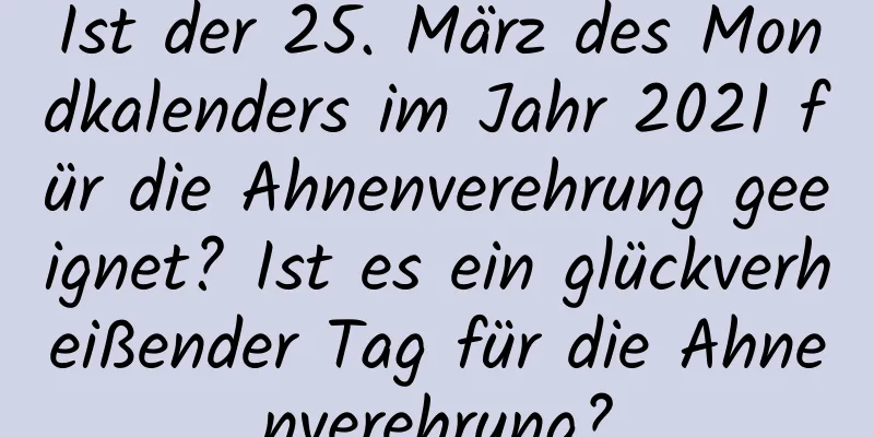 Ist der 25. März des Mondkalenders im Jahr 2021 für die Ahnenverehrung geeignet? Ist es ein glückverheißender Tag für die Ahnenverehrung?