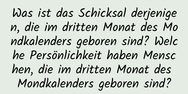 Was ist das Schicksal derjenigen, die im dritten Monat des Mondkalenders geboren sind? Welche Persönlichkeit haben Menschen, die im dritten Monat des Mondkalenders geboren sind?