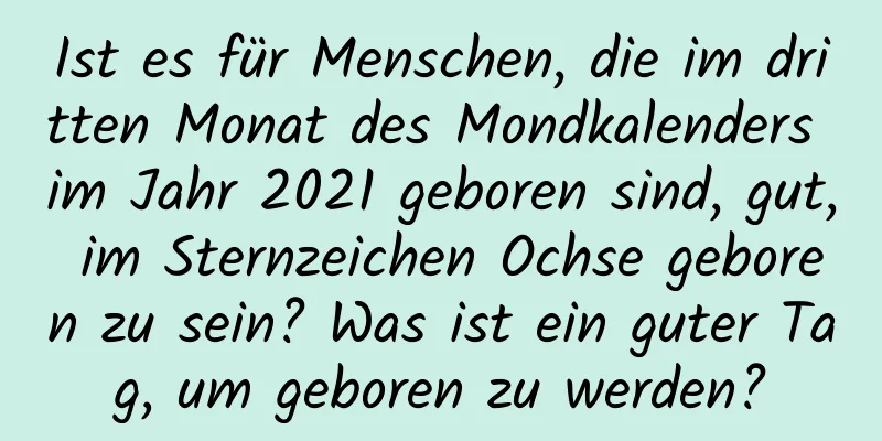 Ist es für Menschen, die im dritten Monat des Mondkalenders im Jahr 2021 geboren sind, gut, im Sternzeichen Ochse geboren zu sein? Was ist ein guter Tag, um geboren zu werden?