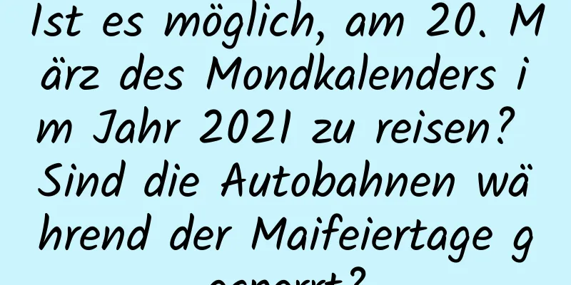 Ist es möglich, am 20. März des Mondkalenders im Jahr 2021 zu reisen? Sind die Autobahnen während der Maifeiertage gesperrt?